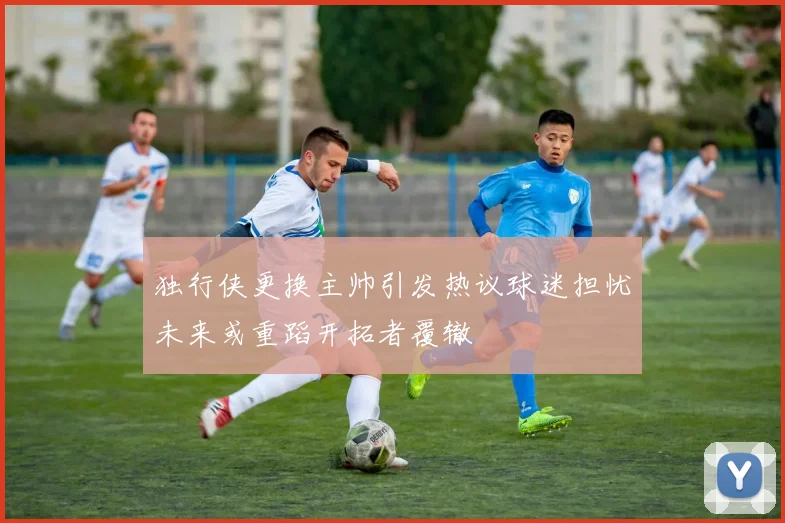 独行侠更换主帅引发热议球迷担忧未来或重蹈开拓者覆辙
