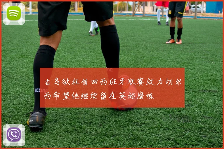 吉乌欲租借回西班牙联赛效力切尔西希望他继续留在英超磨练