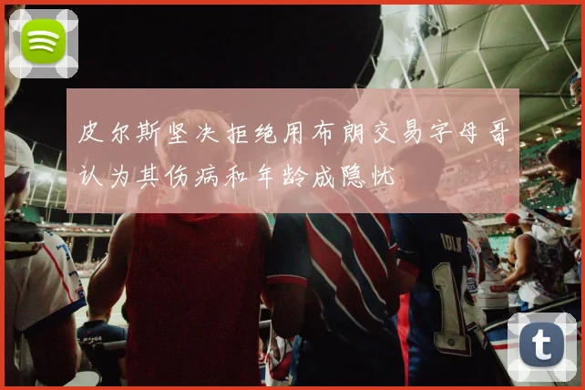 皮尔斯坚决拒绝用布朗交易字母哥认为其伤病和年龄成隐忧