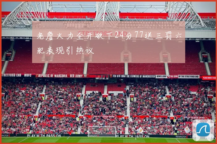 老詹火力全开砍下24分77送三罚六犯表现引热议
