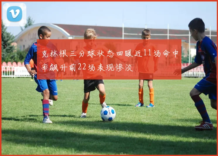 克林根三分球状态回暖近11场命中率飙升前22场表现惨淡