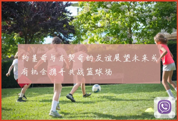 约基奇与东契奇的友谊展望未来或有机会携手共战篮球场