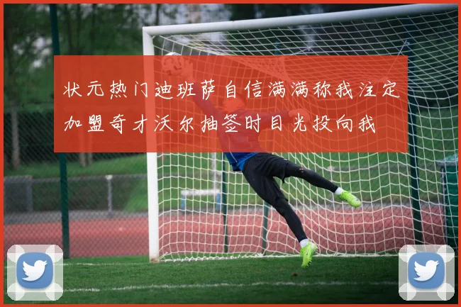状元热门迪班萨自信满满称我注定加盟奇才沃尔抽签时目光投向我