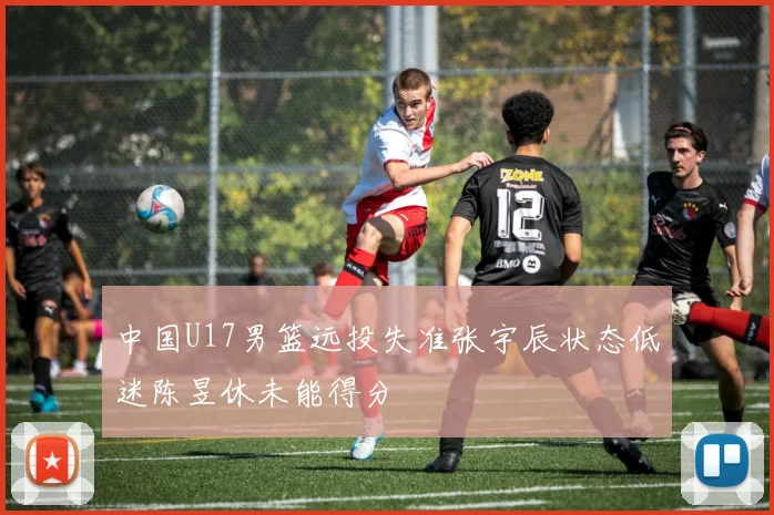 中国U17男篮远投失准张宇辰状态低迷陈昱休未能得分