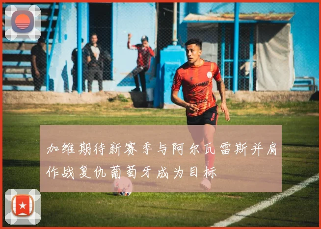 加维期待新赛季与阿尔瓦雷斯并肩作战复仇葡萄牙成为目标
