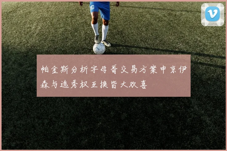 帕金斯分析字母哥交易方案申京伊森与选秀权互换皆大欢喜
