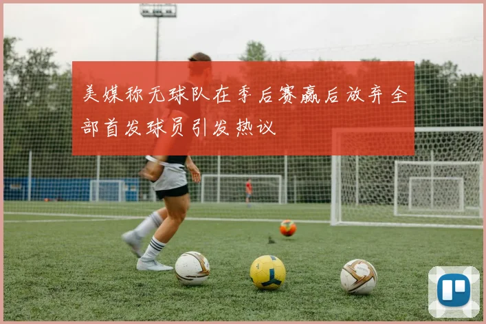 美媒称无球队在季后赛赢后放弃全部首发球员引发热议