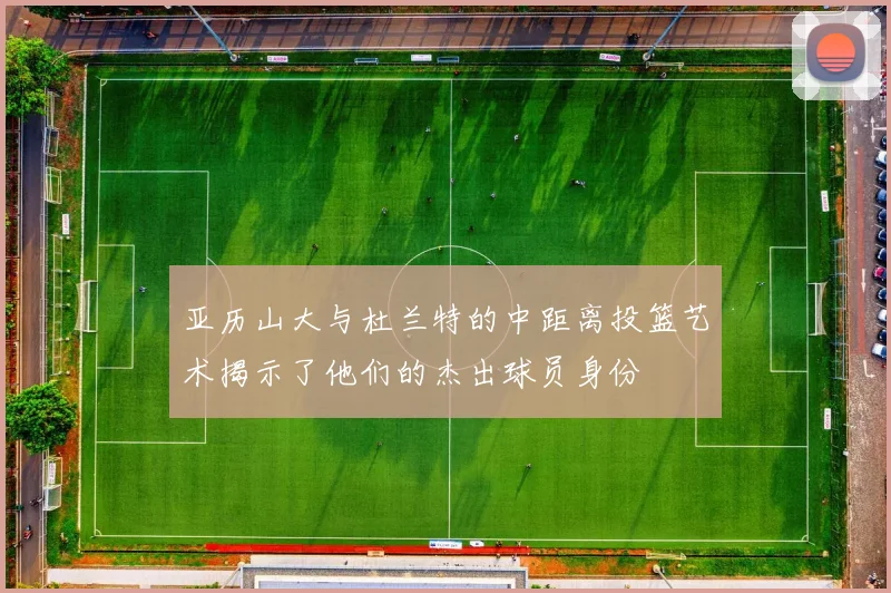 亚历山大与杜兰特的中距离投篮艺术揭示了他们的杰出球员身份