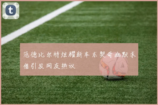 范德比尔特炫耀新车东契奇幽默求借引发网友热议