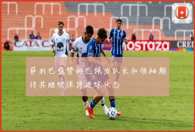 萨利巴盛赞姆巴佩为队长和领袖期待其继续保持进球状态