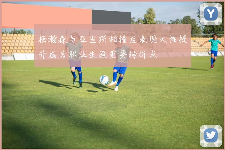 杨瀚森与亚当斯相撞后表现大幅提升成为职业生涯重要转折点