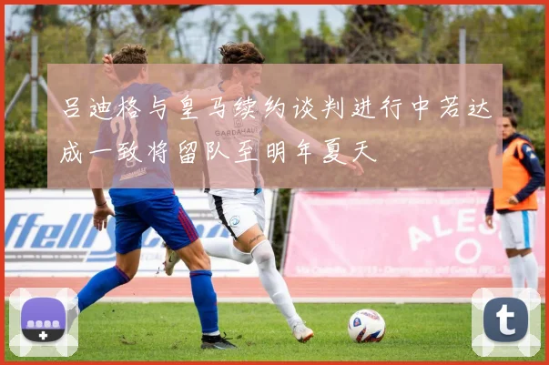 吕迪格与皇马续约谈判进行中若达成一致将留队至明年夏天