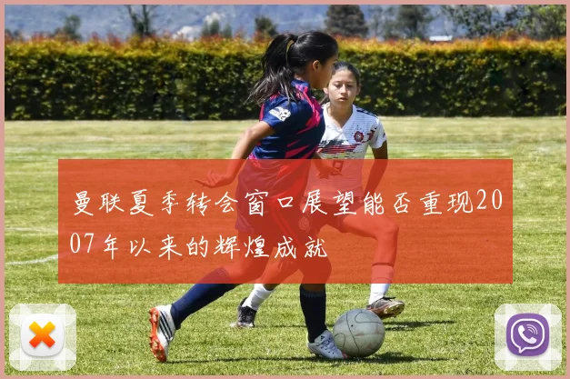 曼联夏季转会窗口展望能否重现2007年以来的辉煌成就