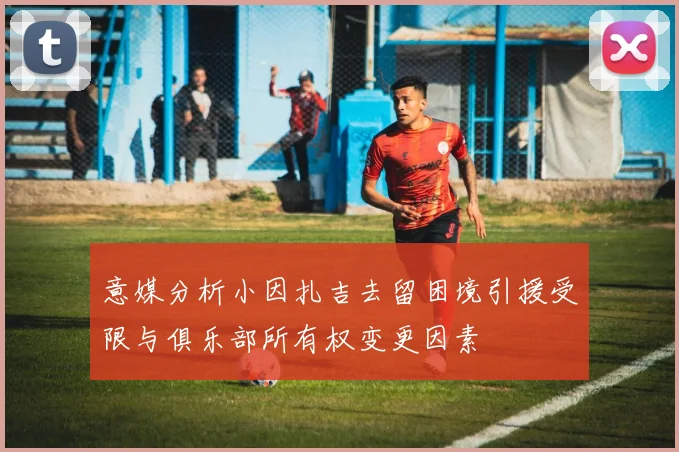 意媒分析小因扎吉去留困境引援受限与俱乐部所有权变更因素
