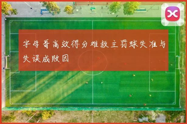 字母哥高效得分难救主罚球失准与失误成败因