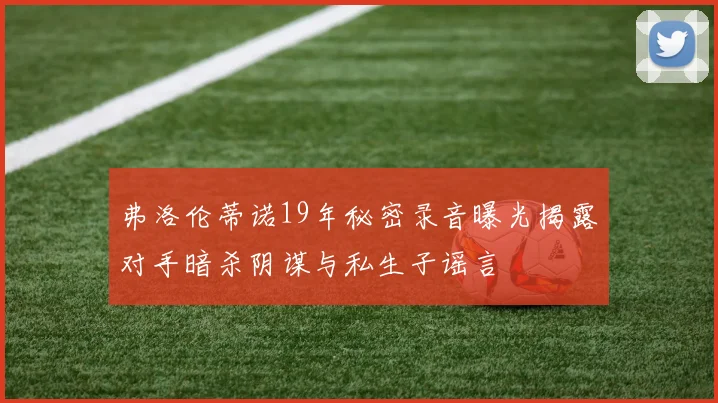 弗洛伦蒂诺19年秘密录音曝光揭露对手暗杀阴谋与私生子谣言