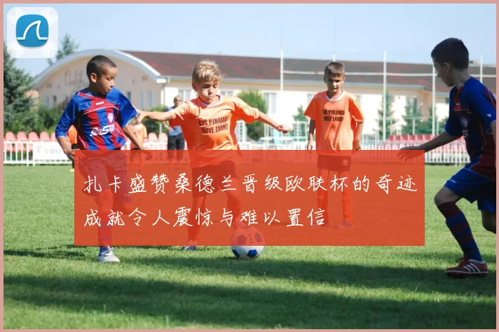 扎卡盛赞桑德兰晋级欧联杯的奇迹成就令人震惊与难以置信