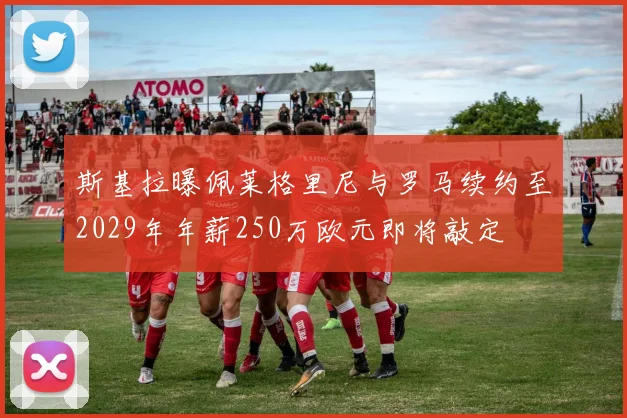 斯基拉曝佩莱格里尼与罗马续约至2029年年薪250万欧元即将敲定