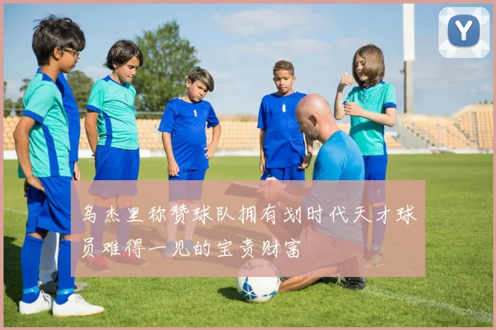 乌杰里称赞球队拥有划时代天才球员难得一见的宝贵财富