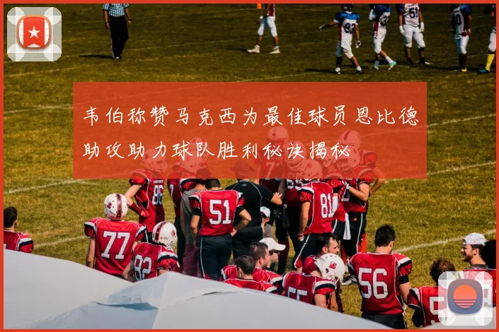 韦伯称赞马克西为最佳球员恩比德助攻助力球队胜利秘诀揭秘
