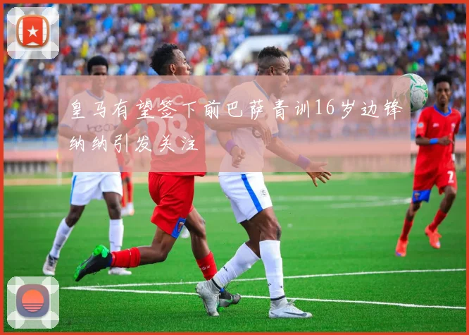 皇马有望签下前巴萨青训16岁边锋纳纳引发关注