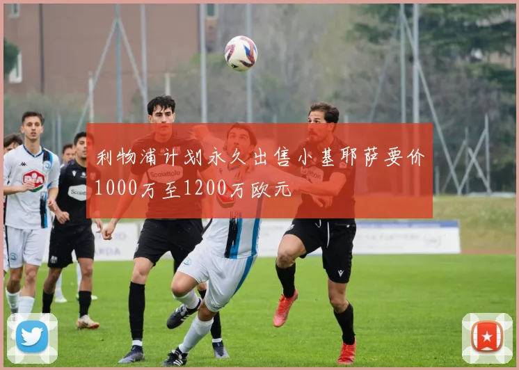 利物浦计划永久出售小基耶萨要价1000万至1200万欧元