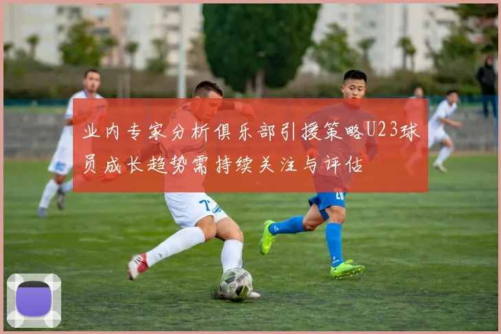业内专家分析俱乐部引援策略U23球员成长趋势需持续关注与评估