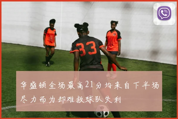 华盛顿全场最高21分均来自下半场尽力而为却难救球队失利