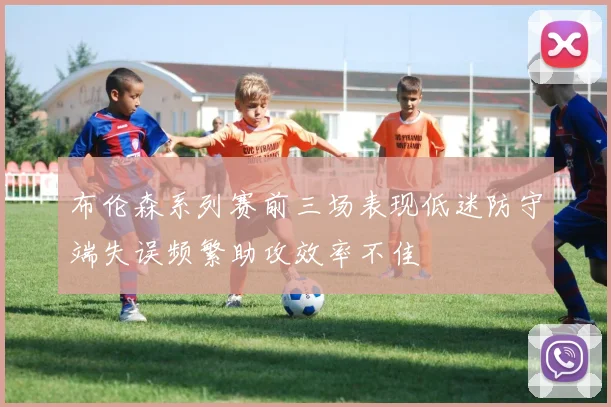 布伦森系列赛前三场表现低迷防守端失误频繁助攻效率不佳